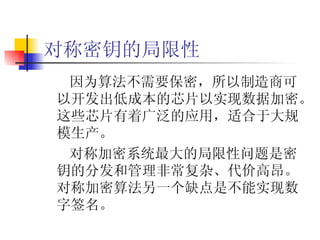 对称密钥的局限性 因为算法不需要保密，所以制造商可以开发出低成本的芯片以实现数据加密。这些芯片有着广泛的应用，适合于大规模生产。 对称加密系统最大的局限性问题是密钥的分发和管理非常复杂、代价高昂。对称加密算法另一个缺点是不能实现数字签名。 