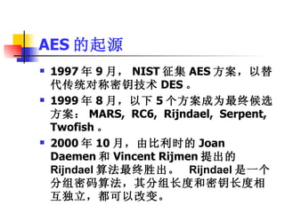 AES 的起源 1997 年 9 月， NIST 征集 AES 方案，以替代传统对称密钥技术 DES 。 1999 年 8 月，以下 5 个方案成为最终候选方案： MARS,  RC6,  Rijndael,  Serpent,  Twofish 。 2000 年 10 月，由比利时的 Joan  Daemen 和 Vincent Rijmen 提出的 Rijndael 算法最终胜出。  Rijndael 是一个分组密码算法，其分组长度和密钥长度相互独立，都可以改变。 
