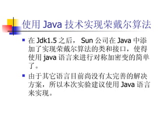 使用 Java 技术实现荣戴尔算法 在 Jdk1.5 之后， Sun 公司在 Java 中添加了实现荣戴尔算法的类和接口，使得使用 java 语言来进行对称加密变的简单了。 由于其它语言目前尚没有太完善的解决方案，所以本次实验建议使用 Java 语言来实现。 