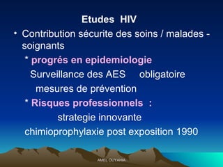 Etudes  HIV  Contribution sécurite des soins / malades - soignants  *  progrés en epidemiologie   Surveillance des AES  obligatoire  mesures de prévention  *  Risques professionnels  : strategie innovante  chimioprophylaxie post exposition 1990  