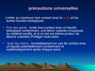 précautions universelles   Limiter au maximum tout contact avec le  sang  et les autres liquides biologiques : Port des gants  : éviter tout contact avec un liquide biologique contaminant, une lésion cutanéo-muqueuse, du matériel souillé, et si on est soi-même porteur de lésions cutanées Protéger toute plaie. laver les mains  : immédiatement en cas de contact avec un liquide potentiellement contaminant et systématiquement après chaque soins . 