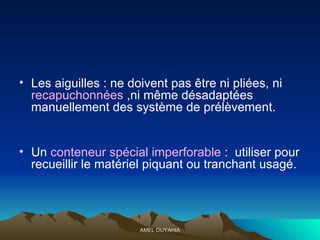 Les aiguilles : ne doivent pas être ni pliées, ni  recapuchonnées  ,ni même désadaptées manuellement des système de prélèvement. Un  conteneur spécial imp e rforable  :  utiliser pour recueillir le matériel piquant ou tranchant usagé. 