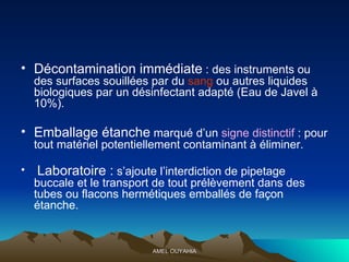 Décontamination immédiate  : des instruments ou des surfaces souillées par du  sang  ou autres liquides biologiques par un désinfectant adapté (Eau de Javel à 10%). Emballage étanche  marqué d’un  signe distinctif  : pour tout matériel potentiellement contaminant à éliminer. Laboratoire :  s’ajoute l’interdiction de pipetage buccale et le transport de tout prélèvement dans des tubes ou flacons hermétiques emballés de façon étanche. 