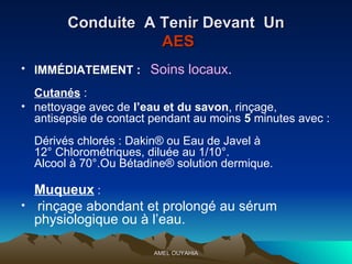 Conduite  A Tenir Devant  Un   AES IMMÉDIATEMENT :   Soins locaux . Cutanés  :  nettoyage avec de  l’eau et du savon , rinçage, antisepsie de contact pendant au moins  5  minutes avec :  Dérivés chlorés : Dakin® ou Eau de Javel à 12° Chlorométriques, diluée au 1/10°. Alcool à 70°.Ou Bétadine® solution dermique. Muqueux  : rinçage abondant et prolongé au sérum physiologique ou à l’eau. 