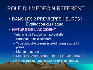 ROLE DU MEDECIN REFERENT  DANS LES 2 PREMIERES HEURES :   Evaluation du risque  NATURE DE L’ACCIDENT * Intensité de l’exposition  potentielle  Profondeur de la blessure  Type d’aiguille creuse à prelvt  creuse pour inj pleine  LB: sang  autres L.  STATUT SEROLOGIQUE  DU PATIENT SOURCE ARN plasmatique (sérologie +),TRT  antérieurs. 