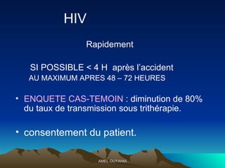 HIV   R apidement  SI POSSIBLE < 4 H  après l’accident AU MAXIMUM APRES 48 – 72 HEURES ENQUETE CAS-TEMOIN  : diminution de 80% du taux de transmission sous trithérapie. consentement du patient. 