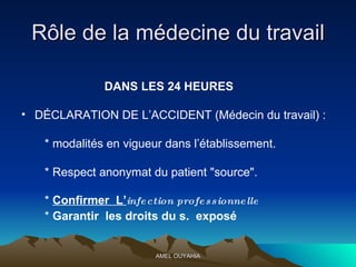 Rôle de la médecine du travail DANS LES 24 HEURES DÉCLARATION DE L’ACCIDENT (Médecin du travail) : * modalités en vigueur dans l’établissement. * Respect anonymat du patient "source". *  Confirmer  L’ infection professionnelle *  Garantir  les droits du s .  exposé  