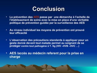 C onclusion La prévention des  AES  passe par  une démarche à l’echelle de l’établissement de soins avec la mise en place d’une véritable politique de prévention guidée par la surveillance des AES Au niveau individuel les moyens de prévention ont prouvé  leur efficacité  L’observation des précautions standards à appliquer pour un geste donné devant tout malade permet au soignant de se protéger  contre tout pathogène à T. Sg (HIV –HVB –HVC …) AES /accès au médecin referent pour la prise en charge   