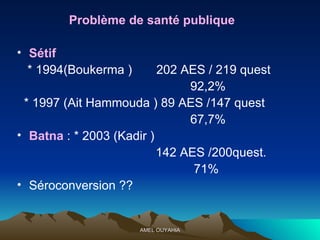 Problème de santé publique Sétif  * 1994(Boukerma )  202 AES / 219 quest  92,2% * 1997 (Ait Hammouda ) 89 AES /147 quest  67,7% Batna  : * 2003 (Kadir )  142 AES /200quest.  71% Séroconversion ?? 