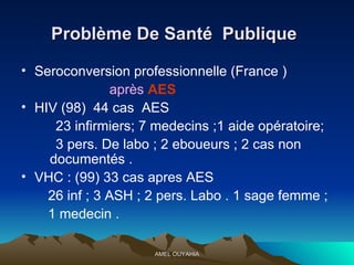 Problème De Santé  Publique   Seroconversion  professionnelle  (France ) après  AES HIV (98)  44 cas  AES 23 infirmiers; 7 medecins ;1 aide opératoire;  3 pers. De labo ; 2 eboueurs ; 2 cas non  documentés . VHC : (99) 33 cas apres AES  26 inf ; 3 ASH ; 2 pers. Labo . 1 sage femme ;  1 medecin . 