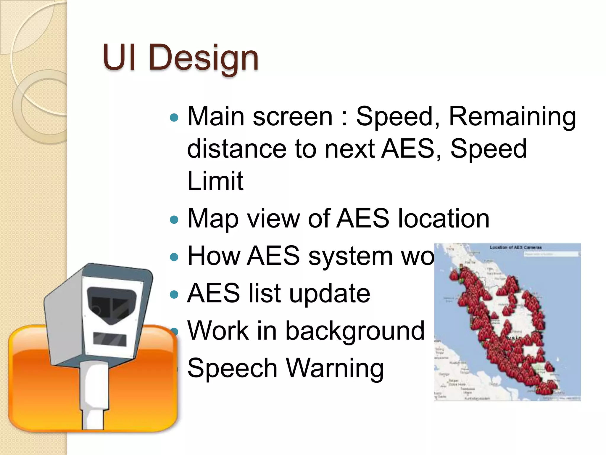 UI Design
Main screen : Speed, Remaining
distance to next AES, Speed
Limit
Map view of AES location
How AES system work
AES list update
Work in background
Speech Warning
