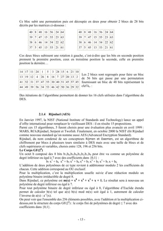 - 13 -
Ce bloc subit une permutation puis est découpée en deux pour obtenir 2 blocs de 28 bits
décrits par les matrices ci-dessous :
Ces deux blocs subissent une rotation à gauche, c’est-à-dire que les bits en seconde position
prennent la première position, ceux en troisième position la seconde, celle en première
position la dernière…
Les 2 blocs sont regroupés pour faire un bloc
de 56 bits qui passe par une permutation
fournissant un bloc de 48 bits représentant la
clef ki. :
Des itérations de l’algorithme permettent de donner les 16 clefs utilisées dans l’algorithme du
DES.
2.1.4 Rijndael (AES)
En Janvier 1997, la NIST (National Institute of Standards and Technology) lance un appel
d’offre international pour remplacer le vieillissant DES : il en résulte 15 propositions.
Parmi ces 15 algorithmes, 5 furent choisis pour une évaluation plus avancée en avril 1999 :
MARS, RC6,Rijndael, Serpent et Twofish. Finalement, en octobre 2000 la NIST élit Rijndael
comme nouveau standard qu’on nomme aussi AES (Advanced Encryption Standard).
Rijndael, du nom condensé de ses concepteurs Rijmen et Daemen, est un algorithme de
chiffrement par blocs à plusieurs tours similaire à DES mais avec une taille de blocs et de
clefs supérieures et variables, choisis entre 128, 196 et 256 bits.
Le Corps GF(28
)
Un octet b composé des 8 bits b7,b6,b5,b4,b3,b2,b1,b0 peut être vu comme un polynôme de
degré inférieur ou égal à 7 avec des coefficients dans {0,1} :
b7 x7
+ b6 x6
+ b5 x5
+ b4 x4
+ b3 x3
+ b2 x2
+ b1 x + b0
L’addition de deux polynômes de ce type revient à additionner modulo 2 les coefficients de
chacun. Cette addition correspond au OU exclusif.
Pour la multiplication, c’est la multiplication usuelle suivie d’une réduction modulo un
polynôme binaire irréductible de degré 8.
Dans Rijndael, ce polynôme est m(x) = x8
+ x4
+ x3
+ x + 1. Le résultat sera à nouveau un
polynôme de degré inférieur ou égal à 7.
Pour tout polynôme binaire de degré inférieur ou égal à 8, l’algorithme d’Euclide étendu
permet de calculer b(x) tel que a(x) b(x) mod m(x) soit égal à 1, autrement de calculer
l’inverse de a(x) : a-1
(x).
On peut voir que l'ensemble des 256 éléments possibles, avec l'addition et la multiplication ci-
dessus,ont la structure du corps GF(28
) : le corps fini de polynômes de degré ≤ 7 avec des
coefficients dans {0,1}.
40 8 48 16 56 24 64
39 7 47 15 55 23 63
38 6 46 14 54 22 62
37 5 45 13 53 21 61
40 8 48 16 56 24 64
39 7 47 15 55 23 63
38 6 46 14 54 22 62
37 5 45 13 53 21 61
14 17 11 24 1 5 3 28 15 6 21 10
13 19 12 4 26 8 16 7 27 20 13 2
41 52 31 37 47 55 30 40 51 45 57 45
44 49 39 56 34 53 46 42 50 36 29 32
 