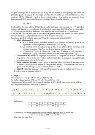- 16 -
Le gros avantage de ce système est qu’il n’y ait pas besoin d’avoir partagé un secret au
préalable pour s’échanger des messages cryptés. En revanche les implémentations de tels
systèmes (RSA, ElGamal,…) ont un inconvénient majeur : leur lenteur par rapport à leurs
homologues à clefs secrètes qui tournent eux jusqu’à près de mille fois plus vite.
2.2.2 RSA
L’algorithme le plus célèbre d’algorithme à clef publique a été inventé en 1977 par Ron
Rivest, Adi Shamir et Len Adleman, à la suite de la publication de l’idée d’une cryptographie
à clef publique par Diffie et Hellman. Il fut appelé RSA, des initiales de ces inventeurs.
RSA est basé sur la difficulté de factoriser un grand nombre en produit de deux grands
facteurs premiers. L’algorithme fonctionne de la manière suivante :
Imaginons que Bob souhaite recevoir d’Alice des messages en utilisant RSA.
1. génération des clefs :
a. p et q, deux grands nombres premiers sont générés au hasard grâce à un
algorithme de test de primalité probabiliste, avec n = pq.
b. Un nombre entier e premier avec (p-1)(q-1) est choisi. Deux nombres sont
premiers entre eux s’ils n’ont pas d’autre facteur commun que 1.
c. L’entier d est l’entier de l’intervalle [2, (p-1)(q-1)[ tel que ed soit congrue à 1
modulo (p-1)(q-1), c’est-à-dire tel que ed-1 soit un multiple de (p-1)(q-1).
2. distribution des clefs : le couple (n, e) constitue la clef publique de Bob. Il la rend
disponible à Alice en lui envoyant ou en la mettant dans un annuaire. Le couple(n, d)
constitue quand à lui sa clef privée.
3. chiffrement du message : Pour crypter le message Alice représente le message sous
la forme d’un ou plusieurs entiers M compris entre 0 et n-1. Elle calcule C= Me
mod n
grâce à la clef publique (n, e) de Bob et envoie C à Bob.
4. déchiffrement du message : Bob reçoit C et calcule grâce à sa clef privée Cd
mod n.
Il obtient ainsi le message initial M.
Exemple :
Bob choisit p = 17 et q = 19, n = p x q = 323 et e = 5.
Sa clef privée est alors d=173 car 173 x 5 = 1 (mod (16 x 18))
Supposons qu’Alice veuille lui envoyer le message « BONJOUR » en se servant du tableau
suivant pour transformer les lettres en nombre :
A B C D E F G H I J K L M N O P Q R S T U V W X Y Z
1 2 3 4 5 6 7 8 9 10 11 12 13 14 15 16 17 18 19 20 21 22 23 24 25 26
Cela donne :
B O N J O U R
2 15 14 10 15 21 18
Après avoir chiffré en remplaçant chaque nombre b par (be
mod n) on obtient :
32 2 29 193 2 89 18
Qu’Alice envoie à Bob.
 