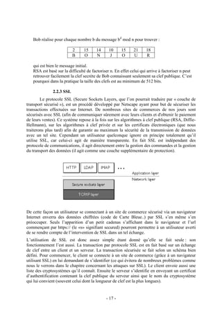 - 17 -
Bob réalise pour chaque nombre b du message bd
mod n pour trouver :
2 15 14 10 15 21 18
B O N J O U R
qui est bien le message initial.
RSA est basé sur la difficulté de factoriser n. En effet celui qui arrive à factoriser n peut
retrouver facilement la clef secrète de Bob connaissant seulement sa clef publique. C’est
pourquoi dans la pratique la taille des clefs est au minimum de 512 bits.
2.2.3 SSL
Le protocole SSL (Secure Sockets Layers, que l’on pourrait traduire par « couche de
transport sécurisé »), est un procédé développé par Netscape ayant pour but de sécuriser les
transactions effectuées sur Internet. De nombreux sites de commerces de nos jours sont
sécurisés avec SSL (afin de communiquer sûrement avec leurs clients et d'obtenir le paiement
de leurs ventes). Ce système repose à la fois sur les algorithmes à clef publique (RSA, Diffie-
Hellmann), sur les algorithmes à clef privée et sur les certificats électroniques (que nous
traiterons plus tard) afin de garantir au maximum la sécurité de la transmission de données
avec un tel site. Cependant un utilisateur quelconque ignore en principe totalement qu’il
utilise SSL, car celui-ci agit de manière transparente. En fait SSL est indépendant des
protocole de communications, il agit directement entre la gestion des commandes et la gestion
du transport des données (il agit comme une couche supplémentaire de protection).
De cette façon un utilisateur se connectant à un site de commerce sécurisé via un navigateur
Internet enverra des données chiffrées (code de Carte Bleue..) par SSL s’en même s’en
préoccuper. Seuls l’apparition d’un petit cadenas s’affichant dans le navigateur et l’url
commençant par https:// (le «s» signifiant secured) pourront permettre à un utilisateur averti
de se rendre compte de l’intervention de SSL dans un tel échange.
L’utilisation de SSL est donc assez simple étant donné qu’elle se fait seule : son
fonctionnement l’est aussi. La transaction par protocole SSL est en fait basé sur un échange
de clef entre un client et un serveur. La transaction sécurisée se fait selon un schéma bien
défini. Pour commencer, le client se connecte à un site de commerce (grâce à un navigateur
utilisant SSL) en lui demandant de s’identifier (ce qui évitera de nombreux problèmes comme
nous le verrons dans le chapitre concernant les attaques sur SSL). Le client envoie aussi une
liste des cryptosystèmes qu’il connaît. Ensuite le serveur s’identifie en envoyant un certificat
d’authentification contenant la clef publique du serveur ainsi que le nom du cryptosystème
qui lui convient (souvent celui dont la longueur de clef est la plus longues).
 