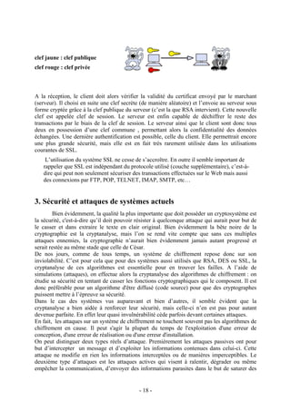 - 18 -
clef jaune : clef publique
clef rouge : clef privée
A la réception, le client doit alors vérifier la validité du certificat envoyé par le marchant
(serveur). Il choisi en suite une clef secrète (de manière aléatoire) et l’envoie au serveur sous
forme cryptée grâce à la clef publique du serveur (c’est la que RSA intervient). Cette nouvelle
clef est appelée clef de session. Le serveur est enfin capable de déchiffrer le reste des
transactions par le biais de la clef de session. Le serveur ainsi que le client sont donc tous
deux en possession d’une clef commune , permettant alors la confidentialité des données
échangées. Une dernière authentification est possible, celle du client. Elle permettrait encore
une plus grande sécurité, mais elle est en fait très rarement utilisée dans les utilisations
courantes de SSL.
L’utilisation du système SSL ne cesse de s’accroître. En outre il semble important de
rappeler que SSL est indépendant du protocole utilisé (couche supplémentaire), c’est-à-
dire qui peut non seulement sécuriser des transactions effectuées sur le Web mais aussi
des connexions par FTP, POP, TELNET, IMAP, SMTP, etc…
3. Sécurité et attaques de systèmes actuels
Bien évidemment, la qualité la plus importante que doit posséder un cryptosystème est
la sécurité, c'est-à-dire qu’il doit pouvoir résister à quelconque attaque qui aurait pour but de
le casser et dans extraire le texte en clair original. Bien évidemment la bête noire de la
cryptographie est la cryptanalyse, mais l’on se rend vite compte que sans ces multiples
attaques ennemies, la cryptographie n’aurait bien évidemment jamais autant progressé et
serait restée au même stade que celle de César.
De nos jours, comme de tous temps, un système de chiffrement repose donc sur son
inviolabilité. C’est pour cela que pour des systèmes aussi utilisés que RSA, DES ou SSL, la
cryptanalyse de ces algorithmes est essentielle pour en trouver les failles. A l’aide de
simulations (attaques), on effectue alors la cryptanalyse des algorithmes de chiffrement : on
étudie sa sécurité en tentant de casser les fonctions cryptographiques qui le composent. Il est
donc préférable pour un algorithme d'être diffusé (code source) pour que des cryptographes
puissent mettre à l’épreuve sa sécurité.
Dans le cas des systèmes vus auparavant et bien d’autres, il semble évident que la
cryptanalyse a bien aidée à renforcer leur sécurité, mais celle-ci n’en est pas pour autant
devenue parfaite. En effet leur quasi invulnérabilité cède parfois devant certaines attaques.
En fait, les attaques sur un système de chiffrement ne touchent souvent pas les algorithmes de
chiffrement en cause. Il peut s'agir la plupart du temps de l'exploitation d'une erreur de
conception, d'une erreur de réalisation ou d'une erreur d'installation.
On peut distinguer deux types réels d’attaque. Premièrement les attaques passives ont pour
but d’intercepter un message et d’exploiter les informations contenues dans celui-ci. Cette
attaque ne modifie en rien les informations interceptées ou de manières imperceptibles. Le
deuxième type d’attaques est les attaques actives qui visent à ralentir, dégrader ou même
empêcher la communication, d’envoyer des informations parasites dans le but de saturer des
 