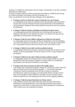 - 19 -
systèmes, de modifier les informations afin de tromper le destinataire ou de faire carrément
disparaître ces informations.
Les types d’attaques employés le plus couramment sont nombreux et diffèrent selon le type
du système (symétrique, asymétrique, fonction de hachage, etc…).
Nous vous présentons ici une liste des types d’attaques sur les algorithmes :
• L'attaque en force (ou Brute force attack, Exhaustive key search attack)
Le cryptographe essaie toutes les combinaisons de clefs possibles jusqu'à l'obtention
du texte clair. Avec des ordinateurs de plus en plus performants et des méthodes de
calculs distribués, l'attaque en force restera toujours un moyen de casser des systèmes
de chiffrement.
• L'attaque à l'aide de l'analyse statistique (ou Statistical analysis attack)
Le cryptographe possède des informations sur les statistiques du message clair
(fréquences des lettres ou des séquences de lettres). Les systèmes tels que ceux par
substitution ne résistent pas à une telle attaque.
• L'attaque à l'aide de textes chiffrés seulement (ou Ciphertext-only attack)
Le cryptographe dispose de messages chiffrés par l'algorithme et fait des hypothèses
sur le texte clair (présence d’expressions, de mots, le sens du message, format ASCII
etc.). Il peut grâce à cela soit retrouvé les textes en clair, soit retrouver la clef.
• L'attaque à l'aide de textes clairs (ou Known-plaintext attack)
Le cryptographe dispose des messages ou parties de message clairs et de leur version
chiffrée. Le but du cryptographe est alors de retrouver la clef. Ce type d’attaque est
très répandu.
• L'attaque à l'aide de textes clairs choisis (ou Chosen-plaintext attack)
Le cryptographe dispose des messages clairs et de leur version chiffrée. Il a aussi la
possibilité de tester des messages et d'obtenir le résultat chiffré. Les chiffrements
asymétriques sont notamment vulnérables à cette attaque.
• L'attaque d'une tierce personne (ou Man-in-the-middle attack)
Cette attaque plus communément appelée l’attaque de «l’homme du milieu» intervient
dans une transaction entre deux personnes(groupes…). Une troisième personne
s'interpose de manière transparente entre les deux et termine la transaction
normalement en captant les messages et en transmettant d'autres messages. Il peut
donc ainsi intercepter et même modifier les messages envoyés sans que les deux
entités s'en aperçoivent. Cette attaque peut être évitée avec les signatures digitales.
• L'attaque à l'aide du temps d'opération (ou Timing Attack)
Cette méthode est basée sur la mesure du temps nécessaire pour effectuer des
chiffrements ou des déchiffrements. Ainsi cette étude permet de mieux cibler la
longueur de la clef utilisée et a donc pour but de limiter grandement le domaine des
clefs à explorer pour une cryptanalyse classique.
 