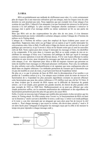 - 20 -
3.1 RSA
RSA est probablement une méthode de chiffrement assez sûre: il y a très certainement
plus de risques liés à une mauvaise utilisation qu'à une attaque, mais les risques issus de cette
dernière ne sont pourtant pas nuls. Nous rappelons que par exemple lors d’une attaque d’un
système de type RSA, l’objectif d’un attaquant n’est pas forcément de retrouver la clef privée
associée à la clef publique. Le plus souvent l’attaquant cherche seulement à retrouver le
message clair à partir d’un message chiffré ou même seulement un bit ou une partie du
message.
Bien que RSA soit un des cryptosystèmes les plus sûrs de nos jours, il n’en demeure
malheureusement pas moins vulnérable à certaines attaques comme l’attaque de «l’homme du
milieu» ou la Timing attack.
L’attaque de « l’homme du milieu » peut être employé de façon évidente pour casser cet
algorithme. Supposons dans notre cas qu’Edgar soit un espion et qu’il veuille intercepter les
conversations entre Alice et Bob. Il suffit alors à Edgar de choisir une clef privée b et une clef
publique qui convient (a, n) qu’il envoie à Alice en lui faisant croire que ce sont les nouvelles
clefs de Bob. Notre espion peut alors lorsqu’il intercepte les messages d’Alice, les déchiffrer
et les comprendre. Il lui reste donc à s’assurer que Bob ne se rende compte de rien en re-
chiffrant les messages d’Alice avec l’ancienne clef publique de Bob qui reçoit le message
comme si aucune opération n’avait été effectuée dessus. S’il le veut il peut effectuer la même
opération en sens inverse, pour récupérer les messages que Bob envoie à Alice. Pour contrer
cette attaque, il est très important pour Alice et Bob de toujours s'assurer que personne ne
tente de modifier leurs messages en effectuant plusieurs vérifications. Pour cela, les méthodes
les plus utilisées sont celles d'authentification et de signature que nous expliquerons plus en
détail dans un chapitre ultérieure. Ces méthodes permettent de s'assurer que le document reçu
n'a pas été modifié en cours de route, et qu'il provient bien de l'expéditeur initial.
De plus on a vu que le principe de base de RSA était la décomposition d’un nombre n en
produit de 2 nombres entiers p et q. Une attaque assez évidente serait de tenter de trouver la
factorisation de n. Cependant les plus puissants algorithmes existants ne peuvent effectuer
cette factorisation que pour des entiers inférieurs à 155 chiffres (soit une clef de 512 bits). Il
est donc évident que la sécurité du RSA repose sur la difficulté de factoriser de grands
entiers ; car il est simple, pour garantir une grande sécurité, de choisir de plus grandes clefs
(par exemple de 1024 ou 2048 bits). Malheureusement on ne peut pas affirmer que cette
simple protection suffise, car la constante amélioration des ordinateurs et des algorithmes de
factorisation permettront peut être plus tôt que prévu de casser RSA.
Enfin, il existe un nouveau type d’attaque qui semble plus percutante et plus novatrice que les
autres, la Timing attack. En effet comme nous l’avons vu, le fonctionnement de RSA est basé
sur la fonction yx
mod n servant à déchiffrer le texte y codé reçu. L’entier n est rendu publique
et le texte y a pu être intercepté par un attaquant qui aura alors pour but de trouver la clef
secrète x. Pour chaque message y que reçoit la victime, elle devra donc calculé yx
mod n. Il
est alors facile pour l’attaquant d’enregistrer les messages reçus par la cible et de mesurer le
temps mis pour répondre à chaque message codé y.
 