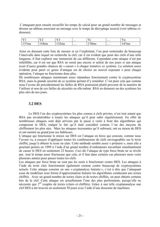 - 21 -
L’attaquant peut ensuite recueillir les temps de calcul pour un grand nombre de messages et
dresser un tableau associant un message avec le temps de décryptage associé (voir tableau ci-
dessous).
Y1 Y2 Y3 … Yi … Yn
137ms 154ms 132ms … 170ms … 147ms
Ainsi en dressant cette liste de mesure et en l’exploitant, l’on peut restreindre de beaucoup
l’intervalle dans lequel on recherche la clef, car il est évident que pour des clefs d’une telle
longueur, il faut explorer une immensité de cas différents. Cependant cette attaque n’est pas
infaillible, car il est sur que RSA ne serait pas encore si utilisé de nos jours si une attaque
avait d’aussi grandes chances de « casser » à chaque tentative ce système. La solution assez
évidente pour parer ce genre d’attaque est de choisir un nouvel exposant x pour chaque
opération, l’attaque ne fonctionne donc plus.
De nombreuses attaques maintenant assez répandues fonctionnent contre le cryptosystème
RSA, mais la grande sécurité de ce système permet d’y remédier. C’est pour cela que comme
nous l’avons dit précédemment les failles de RSA pourraient plutôt provenir de la manière de
l’utiliser et non de ces failles de sécurités en elle-même. RSA en demeure un des systèmes les
plus sûrs de nos jours.
3.2 DES
Le DES l’un des cryptosystèmes les plus connus à clefs privées, n’est tout autant que
RSA pas invulnérables à toutes les attaques qu’il peut subir régulièrement. En effet de
nombreuses attaques sont déjà arrivées par le passé à venir à bout des algorithmes qui
composent le DES, malgré le fait qu’il était considéré comme l ‘un des moyens de
chiffrement les plus sûrs. Mais les attaques incessantes qu’il subissait, ont eu raison de DES
et ont montré au grand jour ses faiblesses.
L’attaque qui fonctionne le mieux sur DES est l’attaque en force qui consiste, comme nous
l’avons vu, à essayer d’appliquer toutes les combinaisons de clefs envisageables sur le texte
chiffré, jusqu’à obtenir le texte en clair. Cette méthode semble assez « primaire », mais elle a
pourtant permis en 1999 à l’aide d’un grand nombre d’ordinateurs travaillant simultanément
de casser le DES en seulement 22 heures. Ceci dit l’attaque de type force brute ne se révèle
pas tout le temps aussi fructueuse que cela, et il faut dans certains cas plusieurs mois voire
plusieurs années pour passer toutes les clefs.
Les attaques par force brute ne sont pas les seuls à fonctionner contre DES. Les attaques à
l’aide du texte clair fonctionnent également comme contre beaucoup de cryptosystèmes
actuels. Cette attaque consiste en une « cryptanalyse linéaire », c’est à dire que l’attaquant
essai de modéliser sous forme d’approximation linéaire les algorithmes conduisant aux textes
chiffrés. Avec un grand nombre de textes clairs et de textes chiffrés, on peut obtenir certains
bits de la clef. Cette attaque est actuellement l’une des plus performante, puisqu’elle ne
nécessite que 243
couples de textes (clairs et chiffrés). Grâce à une telle cryptananalyse une
clef DES a été trouvée en seulement 50 jours avec l’aide d’une douzaine de machines.
 