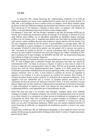 - 22 -
3.3 SSL
Le protocole SSL comme beaucoup des cryptosystèmes modernes est la cible de
nombreuses attaques qui ont pu tester régulièrement les points forts de sa haute sécurité. En
effet, SSL a été configuré de sorte à contrer toutes ces attaques. Nous allons toutefois tenter
de dresser la liste des différentes attaques qui pourraient être utilisées contre le protocole SSL.
Nous retrouvons ici les fameuses « attaques à textes clairs » et attaques « de l’homme du
milieu » vues précédemment mais aussi la moins connue attaque replay .
Les attaques à “texte clair” ont lieu lorsque l’attaquant a une idée du message chiffré qui est
envoyé, qu’il connaît une ou plusieurs parties du message. Il va chercher à retrouver la ou les
clefs utilisées pour chiffrer, ou un algorithme permettant de déchiffrer d'autres messages
chiffrés avec ces mêmes clefs. L’attaquant peut générer une liste (table de hachage) dont les
clefs sont les valeurs chiffrées du texte clair et dont les valeurs sont les clefs de session. Une
fois que l’attaquant connaît la clef de session, il peut déchiffrer le message entier. SSL est
assez vulnérable à ce genre d’attaques. Le moyen d’y parer est d’utiliser des clefs de session
très grandes. D’abord le client devra générer une très grande clef et envoyer une partie en
clair, une partie en cryptée au serveur. Le serveur concatènera alors les deux parties pour
retrouver la clef d’origine. En utilisant une clef d’une longueur de 128bits l’utilisateur de SSL
peut se prémunir de ce type d’attaque, car déchiffrer une telle clef est un processus beaucoup
trop coûteux en temps et en moyens financiers.
L’attaque classique de l’homme du milieu est aussi utilisée pour tenter de casser un protocole
SSL. Ce type d’attaque peut se présenter lorsque trois personnes sont dans une session de
communication SSL : le client, le serveur et l’espion. L’espion se situe entre le client et le
serveur et intercepte les communications entre les deux. Son but est de prendre la place du
serveur aux yeux du client. Malheureusement pour l’espion, si le client prend bien soin
d’effectuer la procédure d’identification du serveur spécifique à SSL, cette attaque a toutes les
chances d’échouer. Pour ce faire, il doit vérifier le certificat du serveur en regardant la
signature et en vérifiant si le nom du donneur de certificat est reconnu. Pour résumé, si
l’homme du milieu fournit un faux certificat, la vérification de la signature le détectera. . Si la
signature n’est pas authentifiée par le serveur, la signature passera mais alors c’est la
vérification du nom du serveur qui détectera l’intrusion. Enfin, si la faux certificat n’est pas
détecté, Edgar (qui est notre espion ne l’oublions pas) ne possède pas la clef privée nécessaire
à coder correctement la réponse au client. Une attaque par cette méthode est donc rendue
extrêmement difficile, voire impossible par le fonctionnement de SSL.
Enfin SSL peut être sujet à un troisième type d'attaque : l'attaque replay. Cette méthode
d’attaque est simple. Un attaquant enregistre une session de communication entre un serveur
et un client. Ensuite il se reconnecte au même serveur en réutilisant les messages qu’il vient
d’enregistrer du client. Mais SSL se protège de ce genre d’attaque en attribuant à chaque
connexion un id (une « nonce ») qu’il est impossible de connaître à l’avance (car elle est
basée sur une série d’évènements aléatoires). Même avec des moyens matériels énormes il
aurait beaucoup de difficulté, en enregistrant de nombreuses sessions, à trouver une nonce
correcte.
Il paraît donc évident que SSL est difficilement attaquable. Le fait simple de choisir une très
grande clef décourage un grand nombre d’attaques étant donné le temps et l'argent nécessaires
pour la mener à bien.
 