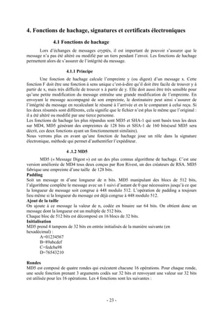 - 23 -
4. Fonctions de hachage, signatures et certificats électroniques
4.1 Fonctions de hachage
Lors d’échanges de messages cryptés, il est important de pouvoir s’assurer que le
message n’a pas été altéré ou modifié par un tiers pendant l’envoi. Les fonctions de hachage
permettent alors de s’assurer de l’intégrité du message.
4.1.1 Principe
Une fonction de hachage calcule l’empreinte y (ou digest) d’un message x. Cette
fonction F doit être une fonction à sens unique c’est-à-dire qu’il doit être facile de trouver y à
partir de x, mais très difficile de trouver x à partir de y. Elle doit aussi être très sensible pour
qu’une petite modification du message entraîne une grande modification de l’empreinte. En
envoyant le message accompagné de son empreinte, le destinataire peut ainsi s’assurer de
l’intégrité du message en recalculant le résumé à l’arrivée et en le comparant à celui reçu. Si
les deux résumés sont différents, cela signifie que le fichier n’est plus le même que l’original :
il a été altéré ou modifié par une tierce personne.
Les fonctions de hachage les plus répandus sont MD5 et SHA-1 qui sont basés tous les deux
sur MD4, MD5 générant des empreintes de 128 bits et SHA-1 de 160 bits(seul MD5 sera
décrit, ces deux fonctions ayant un fonctionnement similaire).
Nous verrons plus en avant qu’une fonction de hachage joue un rôle dans la signature
électronique, méthode qui permet d’authentifier l’expéditeur.
4 .1.2 MD5
MD5 (« Message Digest ») est un des plus connus algorithme de hachage. C’est une
version améliorée de MD4 tous deux conçus par Ron Rivest, un des créateurs de RSA. MD5
fabrique une empreinte d’une taille de 128 bits.
Padding
Soit un message m d’une longueur de n bits. MD5 manipulant des blocs de 512 bits,
l’algorithme complète le message avec un 1 suivi d’autant de 0 que nécessaires jusqu’à ce que
la longueur de message soit congrue à 448 modulo 512. L’opération de padding a toujours
lieu même si la longueur du message est déjà congrue à 448 modulo 512.
Ajout de la taille
On ajoute à ce message la valeur de n, codée en binaire sur 64 bits. On obtient donc un
message dont la longueur est un multiple de 512 bits.
Chaque bloc de 512 bits est décomposé en 16 blocs de 32 bits.
Initialisation
MD5 prend 4 tampons de 32 bits en entrée initialisés de la manière suivante (en
hexadécimal) :
A=01234567
B=89abcdef
C=fedcba98
D=76543210
Rondes
MD5 est composé de quatre rondes qui exécutent chacune 16 opérations. Pour chaque ronde,
une seule fonction prenant 3 arguments codés sur 32 bits et renvoyant une valeur sur 32 bits
est utilisée pour les 16 opérations. Les 4 fonctions sont les suivantes :
 