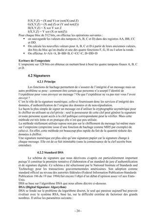 - 24 -
F(X,Y,Z) = (X and Y) or (not(X) and Z)
G(X,Y,Z) = (X and Z) or (Y and not(Z))
H(X,Y,Z) = X xor Y xor Z
I(X,Y,Z) = Y xor (X or not(Z))
Pour chaque bloc de 512 bits, on effectue les opérations suivantes :
on sauvegarde les valeurs des tampons (A, B, C et D) dans des registres AA, BB, CC
et DD.
On calcule les nouvelles valeurs pour A, B, C et D à partir de leurs anciennes valeurs,
des bits du bloc qu’on étudie et une des quatre fonctions F, G, H ou I selon la ronde.
On effectue A=AA+A, B=BB+B, C=CC+C, D=DD+D
Ecriture de l’empreinte
L’empreinte sur 128 bits est obtenue en mettant bout à bout les quatre tampons finaux A, B, C
et D.
4.2 Signatures
4.2.1 Principe
Les fonctions de hachage permettent de s’assurer de l’intégrité d’un message mais un
autre problème se pose : comment être certain que personne n’a usurpé l’identité de
l’expéditeur pour vous envoyer un message ? Ou que l’expéditeur ne va pas nier vous l’avoir
envoyé ?
C’est le rôle de la signature numérique, celle-ci fournissant donc les services d’intégrité des
données, d’authentification de l’origine des données et de non-répudiation.
La façon la plus simple de signer un message est d’utiliser la cryptographie asymétrique pour
le chiffrer en utilisant sa clef privée : seul le possesseur de cette clef peut générer la signature
et toute personne ayant accès à la clef publique correspondante peut la vérifier. Mais cette
méthode est très lente et en pratique elle n’est que peu utilisée.
La méthode réellement utilisée repose non pas sur le chiffrement du message lui-même mais
sur l’empreinte (empreinte issue d’une fonction de hachage comme MD5 par exemple) de
celui-ci. En effet, cette méthode est beaucoup plus rapide du fait de la quantité réduite des
données à chiffrer.
Une signature numérique est plus sûre qu’une signature papier car la signature change à
chaque message. Elle est de ce fait inimitable (sans la connaissance de la clef secrète bien
entendue).
4.2.2 Standard DSS
Le schéma de signature que nous décrivons ci-après est particulièrement important
puisqu’il constitue la première tentative d’élaboration d’un standard de jure d’authentification
et de signature digitale. Ce schéma a été sélectionné par le National Institute of Standards and
Technology pour les transactions gouvernementales américaines. Son adoption comme
standard officiel au niveau des autorités fédérales (Federal Information Publication-Standards
Publication 186 du 19 mai 1994) fait encore l’objet d’un débat d’opinion assez vif aux Etats-
Unis.
DSS se base sur l’algorithme DSA que nous allons décrire ci-dessous.
DSA (Digital Signature Algorythm)
DSA se fonde sur le problème du logarithme discret, le seul qui paraisse aujourd’hui pouvoir
rivaliser avec le système RSA, basé lui, sur la difficulté extrême de factoriser des grands
nombres. Il utilise les paramètres suivants :
 