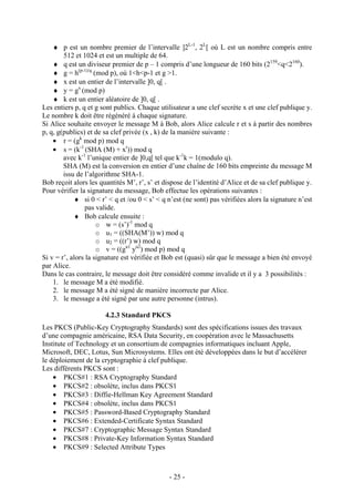 - 25 -
♦ p est un nombre premier de l’intervalle ]2L-1
, 2L
[ où L est un nombre compris entre
512 et 1024 et est un multiple de 64.
♦ q est un diviseur premier de p – 1 compris d’une longueur de 160 bits (2159
<q<2160
).
♦ g = h(p-1)/q
(mod p), où 1<h<p-1 et g >1.
♦ x est un entier de l’intervalle ]0, q[ .
♦ y = gx
(mod p)
♦ k est un entier aléatoire de ]0, q[ .
Les entiers p, q et g sont publics. Chaque utilisateur a une clef secrète x et une clef publique y.
Le nombre k doit être régénéré à chaque signature.
Si Alice souhaite envoyer le message M à Bob, alors Alice calcule r et s à partir des nombres
p, q, g(publics) et de sa clef privée (x , k) de la manière suivante :
• r = (gk
mod p) mod q
• s = (k-1
(SHA (M) + xr
)) mod q
avec k-1
l’unique entier de ]0,q[ tel que k-1
k = 1(modulo q).
SHA (M) est la conversion en entier d’une chaîne de 160 bits empreinte du message M
issu de l’algorithme SHA-1.
Bob reçoit alors les quantités M’, r’, s’ et dispose de l’identité d’Alice et de sa clef publique y.
Pour vérifier la signature du message, Bob effectue les opérations suivantes :
♦ si 0 < r’ < q et /ou 0 < s’ < q n’est (ne sont) pas vérifiées alors la signature n’est
pas valide.
♦ Bob calcule ensuite :
o w = (s’)-1
mod q
o u1 = ((SHA(M’)) w) mod q
o u2 = ((r’) w) mod q
o v = ((gu1
yu2
) mod p) mod q
Si v = r’, alors la signature est vérifiée et Bob est (quasi) sûr que le message a bien été envoyé
par Alice.
Dans le cas contraire, le message doit être considéré comme invalide et il y a 3 possibilités :
1. le message M a été modifié.
2. le message M a été signé de manière incorrecte par Alice.
3. le message a été signé par une autre personne (intrus).
4.2.3 Standard PKCS
Les PKCS (Public-Key Cryptography Standards) sont des spécifications issues des travaux
d’une compagnie américaine, RSA Data Security, en coopération avec le Massachusetts
Institute of Technology et un consortium de compagnies informatiques incluant Apple,
Microsoft, DEC, Lotus, Sun Microsystems. Elles ont été développées dans le but d’accélérer
le déploiement de la cryptographie à clef publique.
Les différents PKCS sont :
• PKCS#1 : RSA Cryptography Standard
• PKCS#2 : obsolète, inclus dans PKCS1
• PKCS#3 : Diffie-Hellman Key Agreement Standard
• PKCS#4 : obsolète, inclus dans PKCS1
• PKCS#5 : Password-Based Cryptography Standard
• PKCS#6 : Extended-Certificate Syntax Standard
• PKCS#7 : Cryptographic Message Syntax Standard
• PKCS#8 : Private-Key Information Syntax Standard
• PKCS#9 : Selected Attribute Types
 