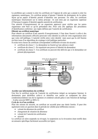 - 27 -
Le problème qui a amené à créer les certificats est l’opposé de celui qui a amené à créer les
signatures numériques. Un certificat permet d’attester l’identité du destinataire de la même
façon qu’un papier d’identité permet d’identifier une personne. En effet, les certificats
numériques fonctionnent sur le même principe : ils sont émis par un organisme supérieur
(l’Etat pour le papier d’identité) appelés autorité de certification.
Une autorité d’enregistrement est un organisme approuvé pour vérifier que les autres
organismes sont bien ce qu’ils prétendent être. Pour cela elle applique des procédures
d’identification conformes aux règles définies par l’autorité de certification.
Obtenir un certificat numérique
Pour obtenir un certificat d’une autorité d’enregistrement, il faut donc fournir à celle-ci des
informations (documents officiels) prouvant votre identité ou celle de votre organisation ainsi
que votre clef publique. L’autorité vérifie alors votre identité mais aussi que la clef fournie
est bien issue d’un algorithme de cryptage à clef publique particulier.
Il existe trois classes de certificats correspondant à différents niveaux de sécurité :
• certificats de classe 1 : Le demandeur ne fournit qu’une adresse e-mail.
• certificats de classe 2 : Ils requièrent une preuve d’identité du demandeur.
• certificats de classe 3 : Ces certificats ne peuvent être délivrés que si le demandeur est
présent physiquement.
Accéder aux informations du certificat
Une fois le certificat racine de l’autorité de certification intégré au navigateur Internet, le
destinataire peut déchiffrer celui-ci et identifier son auteur en comparant les deux
condensés(condensé issu de la signature et condensé calculé grâce à une fonction de hachage
– le plus souvent MD5 ou SHA-1).
Cycle de vie d’un certificat
Pour des raisons de sécurité, un certificat est accordé pour une durée limitée. Il peut être
également remis en question dans la période de validité pour différentes raisons :
• volonté du détenteur du certificat
• changement de situation du détenteur
• volonté de l’autorité de certification
• sécurité
Le certificat est alors suspendu ou révoqué, la suspension ou la révocation étant notifié dans
un annuaire spécifique facilement accessible (en ligne).
 