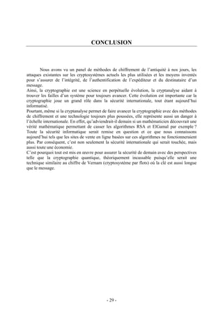 - 29 -
CONCLUSION
Nous avons vu un panel de méthodes de chiffrement de l’antiquité à nos jours, les
attaques existantes sur les cryptosystèmes actuels les plus utilisées et les moyens inventés
pour s’assurer de l’intégrité, de l’authentification de l’expéditeur et du destinataire d’un
message.
Ainsi, la cryptographie est une science en perpétuelle évolution, la cryptanalyse aidant à
trouver les failles d’un système pour toujours avancer. Cette évolution est importante car la
cryptographie joue un grand rôle dans la sécurité internationale, tout étant aujourd’hui
informatisé.
Pourtant, même si la cryptanalyse permet de faire avancer la cryptographie avec des méthodes
de chiffrement et une technologie toujours plus poussées, elle représente aussi un danger à
l’échelle internationale. En effet, qu’adviendrait-il demain si un mathématicien découvrait une
vérité mathématique permettant de casser les algorithmes RSA et ElGamal par exemple ?
Toute la sécurité informatique serait remise en question et ce que nous connaissons
aujourd’hui tels que les sites de vente en ligne basées sur ces algorithmes ne fonctionneraient
plus. Par conséquent, c’est non seulement la sécurité internationale qui serait touchée, mais
aussi toute une économie.
C’est pourquoi tout est mis en œuvre pour assurer la sécurité de demain avec des perspectives
telle que la cryptographie quantique, théoriquement incassable puisqu’elle serait une
technique similaire au chiffre de Vernam (cryptosystème par flots) où la clé est aussi longue
que le message.
 