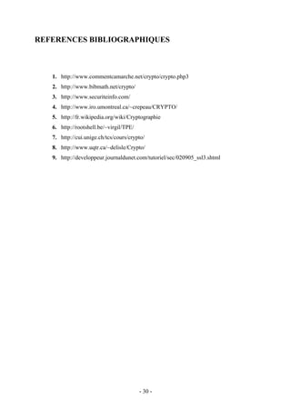 - 30 -
REFERENCES BIBLIOGRAPHIQUES
1. http://www.commentcamarche.net/crypto/crypto.php3
2. http://www.bibmath.net/crypto/
3. http://www.securiteinfo.com/
4. http://www.iro.umontreal.ca/~crepeau/CRYPTO/
5. http://fr.wikipedia.org/wiki/Cryptographie
6. http://rootshell.be/~virgil/TPE/
7. http://cui.unige.ch/tcs/cours/crypto/
8. http://www.uqtr.ca/~delisle/Crypto/
9. http://developpeur.journaldunet.com/tutoriel/sec/020905_ssl3.shtml
 