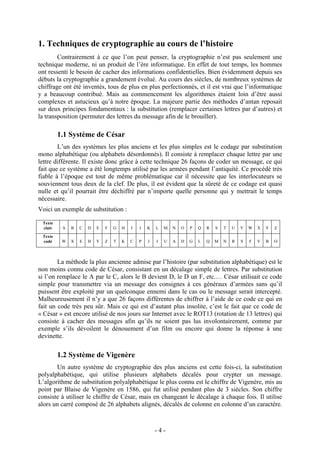 - 4 -
1. Techniques de cryptographie au cours de l’histoire
Contrairement à ce que l’on peut penser, la cryptographie n’est pas seulement une
technique moderne, ni un produit de l’ère informatique. En effet de tout temps, les hommes
ont ressenti le besoin de cacher des informations confidentielles. Bien évidemment depuis ses
débuts la cryptographie a grandement évolué. Au cours des siècles, de nombreux systèmes de
chiffrage ont été inventés, tous de plus en plus perfectionnés, et il est vrai que l’informatique
y a beaucoup contribué. Mais au commencement les algorithmes étaient loin d’être aussi
complexes et astucieux qu’à notre époque. La majeure partie des méthodes d’antan reposait
sur deux principes fondamentaux : la substitution (remplacer certaines lettres par d’autres) et
la transposition (permuter des lettres du message afin de le brouiller).
1.1 Système de César
L’un des systèmes les plus anciens et les plus simples est le codage par substitution
mono alphabétique (ou alphabets désordonnés). Il consiste à remplacer chaque lettre par une
lettre différente. Il existe donc grâce à cette technique 26 façons de coder un message, ce qui
fait que ce système a été longtemps utilisé par les armées pendant l’antiquité. Ce procédé très
fiable à l’époque est tout de même problématique car il nécessite que les interlocuteurs se
souviennent tous deux de la clef. De plus, il est évident que la sûreté de ce codage est quasi
nulle et qu’il pourrait être déchiffré par n’importe quelle personne qui y mettrait le temps
nécessaire.
Voici un exemple de substitution :
Texte
clair A B C D E F G H I J K L M N O P Q R S T U V W X Y Z
Texte
codé W X E H Y Z T K C P J I U A D G L Q M N R S F V B O
La méthode la plus ancienne admise par l’histoire (par substitution alphabétique) est le
non moins connu code de César, consistant en un décalage simple de lettres. Par substitution
si l’on remplace le A par le C, alors le B devient D, le D un F, etc.… César utilisait ce code
simple pour transmettre via un message des consignes à ces généraux d’armées sans qu’il
puissent être exploité par un quelconque ennemi dans le cas ou le message serait intercepté.
Malheureusement il n’y a que 26 façons différentes de chiffrer à l’aide de ce code ce qui en
fait un code très peu sûr. Mais ce qui est d’autant plus insolite, c’est le fait que ce code de
« César » est encore utilisé de nos jours sur Internet avec le ROT13 (rotation de 13 lettres) qui
consiste à cacher des messages afin qu’ils ne soient pas lus involontairement, comme par
exemple s’ils dévoilent le dénouement d’un film ou encore qui donne la réponse à une
devinette.
1.2 Système de Vigenère
Un autre système de cryptographie des plus anciens est cette fois-ci, la substitution
polyalphabétique, qui utilise plusieurs alphabets décalés pour crypter un message.
L’algorithme de substitution polyalphabétique le plus connu est le chiffre de Vigenère, mis au
point par Blaise de Vigenère en 1586, qui fut utilisé pendant plus de 3 siècles. Son chiffre
consiste à utiliser le chiffre de César, mais en changeant le décalage à chaque fois. Il utilise
alors un carré composé de 26 alphabets alignés, décalés de colonne en colonne d’un caractère.
 