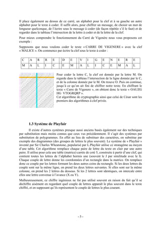 - 5 -
Il place également au dessus de ce carré, un alphabet pour la clef et à sa gauche un autre
alphabet pour le texte à coder. Il suffit alors, pour chiffrer un message, de choisir un mot de
longueur quelconque, de l’écrire sous le message à coder (de façon répétée s’il le faut) et de
regarder dans le tableau l’intersection de la lettre à coder et de la lettre de la clef.
Pour mieux comprendre le fonctionnement du Carré de Vigenère nous vous proposons cet
exemple :
Supposons que nous voulons coder le texte « CARRE DE VIGENERE » avec la clef
« MALICE ». On commence par écrire la clef sous le texte à coder :
C A R R E D E V I G E N E R E
M A L I C E M A L I C E M A L
Pour coder la lettre C, la clef est donnée par la lettre M. On
regarde dans le tableau l’intersection de la ligne donnée par le C,
et de la colonne donnée par le M. On trouve O. Puis on continue,
jusqu’à ce qu’on ait fini de chiffrer notre texte. En chiffrant le
texte « Carre de Vigenere », on obtient donc le texte « OAUZG
HG VTOGRQRP ».
Cet algorithme de cryptographie ainsi que celui de César sont les
premiers des algorithmes à clef privée.
1.3 Système de Playfair
Il existe d’autres systèmes presque aussi anciens basés également sur des techniques
par substitution mais moins connus que ceux vus précédemment. Il s’agit des systèmes par
substitution de polygrammes. En effet au lieu de substituer des caractères, on substitue par
exemple des diagrammes (des groupes de lettres le plus souvent). Le système de « Playfair »
inventé par Sir Charles Wheatstone, popularisé par L.Playfair utilise ce stratagème au moyen
d’une table. Cet algorithme remplace chaque paire de lettre du texte en clair par une autre
paire. Il utilise pour cela une table (matrice) carrée de coté 5, construite à partir d’une clef, qui
contient toutes les lettres de l’alphabet hormis une (souvent le J par similitude avec le I).
Chaque couple de lettre donne les coordonnées d’un rectangle dans la matrice. On remplace
donc ce couple par les lettres formant les deux autres coins du rectangle. Si les deux lettres du
couple sont sur la même ligne, on prend les deux lettres suivantes. Si elles sont sur la même
colonne, on prend les 2 lettres du dessous. Si les 2 lettres sont identiques, on intercale entre
elles une lettre convenue à l’avance (X ou Y).
Malheureusement, ce chiffre ingénieux ne fut pas utilisé souvent en raison du fait qu’il se
déchiffre aisément en regardant quel couple de lettres apparaît le plus souvent dans le texte
chiffré, et en supposant qu’ils représentent le couple de lettres le plus courant.
 