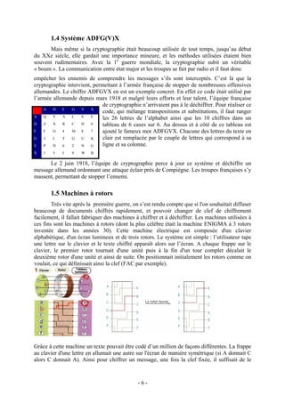 - 6 -
1.4 Système ADFG(V)X
Mais même si la cryptographie était beaucoup utilisée de tout temps, jusqu’au début
du XXe siècle, elle gardait une importance mineure, et les méthodes utilisées étaient bien
souvent rudimentaires. Avec la 1e
guerre mondiale, la cryptographie subit un véritable
« boum ». La communication entre état major et les troupes se fait par radio et il faut donc
empêcher les ennemis de comprendre les messages s’ils sont interceptés. C’est là que la
cryptographie intervient, permettant à l’armée française de stopper de nombreuses offensives
allemandes. Le chiffre ADFGVX en est un exemple concret. En effet ce code était utilisé par
l’armée allemande depuis mars 1918 et malgré leurs efforts et leur talent, l’équipe française
de cryptographie n’arrivaient pas à le déchiffrer. Pour réaliser ce
code, qui mélange transpositions et substitutions, il faut ranger
les 26 lettres de l’alphabet ainsi que les 10 chiffres dans un
tableau de 6 cases sur 6. Au dessus et à côté de ce tableau est
ajouté le fameux mot ADFGVX. Chacune des lettres du texte en
clair est remplacée par le couple de lettres qui correspond à sa
ligne et sa colonne.
Le 2 juin 1918, l’équipe de cryptographie perce à jour ce système et déchiffre un
message allemand ordonnant une attaque éclair près de Compiègne. Les troupes françaises s’y
massent, permettant de stopper l’ennemi.
1.5 Machines à rotors
Très vite après la première guerre, on s’est rendu compte que si l'on souhaitait diffuser
beaucoup de documents chiffrés rapidement, et pouvoir changer de clef de chiffrement
facilement, il fallait fabriquer des machines à chiffrer et à déchiffrer. Les machines utilisées à
ces fins sont les machines à rotors (dont la plus célèbre était la machine ENIGMA à 3 rotors
inventée dans les années 30). Cette machine électrique est composée d'un clavier
alphabétique, d'un écran lumineux et de trois rotors. Le système est simple : l’utilisateur tape
une lettre sur le clavier et le texte chiffré apparaît alors sur l’écran. A chaque frappe sur le
clavier, le premier rotor tournait d'une unité puis à la fin d'un tour complet décalait le
deuxième rotor d'une unité et ainsi de suite. On positionnait initialement les rotors comme on
voulait, ce qui définissait ainsi la clef (FAC par exemple).
Grâce à cette machine un texte pouvait être codé d’un million de façons différentes. La frappe
au clavier d'une lettre en allumait une autre sur l'écran de manière symétrique (si A donnait C
alors C donnait A). Ainsi pour chiffrer un message, une fois la clef fixée, il suffisait de le
A D F G V X
A Q Y A L S E
D Z X R C H 0
F F O 4 M 8 7
G 3 I T G U K
V P D 6 2 N G
X 1 5 J 9 W B
 