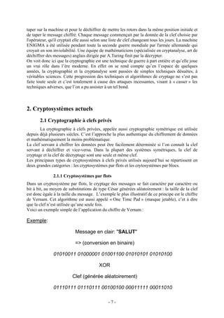 - 7 -
taper sur la machine et pour le déchiffrer de mettre les rotors dans la même position initiale et
de taper le message chiffré. Chaque message commençait par la donnée de la clef choisie par
l'opérateur, qu'il cryptait elle aussi selon une liste de clef changeant tous les jours. La machine
ENIGMA a été utilisée pendant toute la seconde guerre mondiale par l'armée allemande qui
croyait en son inviolabilité. Une équipe de mathématiciens (spécialisée en cryptanalyse, art de
déchiffrer des messages) anglais dirigée par A.Turing finit par la décrypter.
On voit donc ici que la cryptographie est une technique de guerre à part entière et qu’elle joue
un vrai rôle dans l’ère moderne. En effet on se rend compte qu’en l’espace de quelques
années, la cryptographie et la cryptanalyse sont passées de simples techniques désuètes, à
véritables sciences. Cette progression des techniques et algorithmes de cryptage ne s’est pas
faite toute seule et c’est totalement à cause des attaques incessantes, visant à « casser » les
techniques adverses, que l’on a pu assister à un tel bond.
2. Cryptosystèmes actuels
2.1 Cryptographie à clefs privés
La cryptographie à clefs privées, appelée aussi cryptographie symétrique est utilisée
depuis déjà plusieurs siècles. C’est l’approche la plus authentique du chiffrement de données
et mathématiquement la moins problématique.
La clef servant à chiffrer les données peut être facilement déterminée si l’on connaît la clef
servant à déchiffrer et vice-versa. Dans la plupart des systèmes symétriques, la clef de
cryptage et la clef de décryptage sont une seule et même clef.
Les principaux types de cryptosystèmes à clefs privés utilisés aujourd’hui se répartissent en
deux grandes catégories : les cryptosystèmes par flots et les crytosystèmes par blocs.
2.1.1 Cryptosystèmes par flots
Dans un cryptosystème par flots, le cryptage des messages se fait caractère par caractère ou
bit à bit, au moyen de substitutions de type César générées aléatoirement : la taille de la clef
est donc égale à la taille du message. L’exemple le plus illustratif de ce principe est le chiffre
de Vernam. Cet algorithme est aussi appelé « One Time Pad » (masque jetable), c’et à dire
que la clef n’est utilisée qu’une seule fois.
Voici un exemple simple de l’application du chiffre de Vernam :
Exemple:
Message en clair: "SALUT"
=> (conversion en binaire)
01010011 01000001 01001100 01010101 01010100
XOR
Clef (générée aléatoirement)
01110111 01110111 00100100 00011111 00011010
 