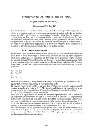 - 8 -
=
00100100 00110110 01101000 01001010 01001110
=> (conversion en caractère)
"Message chiffré: $6jJM"
Il a été démontré par le mathématicien Claude Elwood Shannon qu’il était impossible de
retrouver un message crypté par le principe de Vernam sans connaître la clef. Ce qui ferait en
théorie du chiffre de Vernam un cryptosystème incassable. Mais dans la pratique, le
cryptosystème par flots pose des problèmes délicats : canaux sûrs de distribution des clefs,
taille des clefs encombrantes car de même taille que le message et surtout caractère aléatoire
des générateurs de bits de clefs utilisés. En revanche, un des avantages du système est qu’il
est insensible aux phénomènes de propagation d’erreurs : un bit erroné donne une erreur à la
réception ou à l’émission, mais est sans incidence sur les bits suivants.
2.1.2 Cryptosystèmes par blocs
La deuxième classe de cryptosystèmes utilisée aujourd’hui est celle des cryptosystèmes par
blocs. Dans ce mode de cryptage, le texte clair est fractionné en blocs de même longueur à
l’aide d’une clef unique. Les algorithmes de chiffrement par blocs sont en général construits
sur un modèle itératif. Ce modèle emploie une fonction F qui prend en paramètres une clef k
et un message de n bits. F est répétée un certain nombre de fois, on parle de ronde. A chaque
ronde, la clef k utilisée est changée et le message que l’on chiffre est le résultat de l’itération
précédente.
C1 = F (k1, M)
C2 = F (k2, C1)
...
Cr = F (kr, Cr-1)
Emetteur et destinataire se partagent une clé K secrète. L’algorithme qui engendre les clefs ki
à partir de K se nomme l'algorithme de cadencement des clefs.
La fonction F doit être inversible, ce qui veut dire qu'il faut pour toute clef k et message M
pouvoir recalculer M a partir de F (k', M), sinon le déchiffrement est impossible et on ne
dispose pas d'un algorithme utilisable. C’est-à-dire qu'il existe une fonction G vérifiant
G (k, F (k, M)) = M et que F est une permutation.
La sécurité d’un algorithme de chiffrement par blocs réside principalement dans la conception
de l'algorithme de cadencement des clefs et la robustesse de la fonction F. Si l'algorithme de
cadencement est mal élaboré, les ki peuvent être déductibles les unes des autres. La fonction F
doit donc être difficile à inverser sans connaître la clef k ayant servie dans le calcul de C = F
(k, M). En d'autres termes, connaissant seulement C, F et G, on ne doit pouvoir retrouver le
message M seulement en effectuant une recherche exhaustive de la clef.
Les caractéristiques de ces systèmes sont en général liées à leur très forte sensibilité à la
dépendance inter-symboles, ainsi qu’à leur mécanisme de propagation d’erreurs. Toute erreur
commise sur un bloc de texte clair ou chiffré peut perturber gravement le
chiffrement/déchiffrement de ses voisins.
 