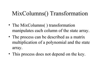 MixColumns() Transformation
• The MixColumns( ) transformation
manipulates each column of the state array.
• The process can be described as a matrix
multiplication of a polynomial and the state
array.
• This process does not depend on the key.
 