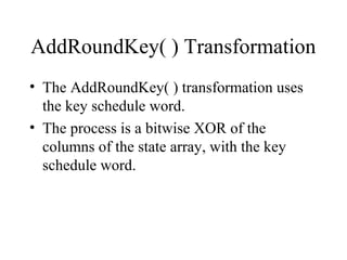 AddRoundKey( ) Transformation
• The AddRoundKey( ) transformation uses
the key schedule word.
• The process is a bitwise XOR of the
columns of the state array, with the key
schedule word.
 