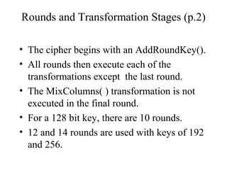 Rounds and Transformation Stages (p.2)
• The cipher begins with an AddRoundKey().
• All rounds then execute each of the
transformations except the last round.
• The MixColumns( ) transformation is not
executed in the final round.
• For a 128 bit key, there are 10 rounds.
• 12 and 14 rounds are used with keys of 192
and 256.
 