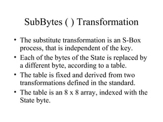 SubBytes ( ) Transformation
• The substitute transformation is an S-Box
process, that is independent of the key.
• Each of the bytes of the State is replaced by
a different byte, according to a table.
• The table is fixed and derived from two
transformations defined in the standard.
• The table is an 8 x 8 array, indexed with the
State byte.
 