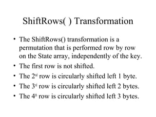 ShiftRows( ) Transformation
• The ShiftRows() transformation is a
permutation that is performed row by row
on the State array, independently of the key.
• The first row is not shifted.
• The 2nd
row is circularly shifted left 1 byte.
• The 3rd
row is circularly shifted left 2 bytes.
• The 4th
row is circularly shifted left 3 bytes.
 