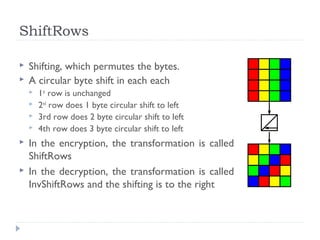 ShiftRows
 Shifting, which permutes the bytes.
 A circular byte shift in each each
 1st
row is unchanged
 2nd
row does 1 byte circular shift to left
 3rd row does 2 byte circular shift to left
 4th row does 3 byte circular shift to left
 In the encryption, the transformation is called
ShiftRows
 In the decryption, the transformation is called
InvShiftRows and the shifting is to the right
 