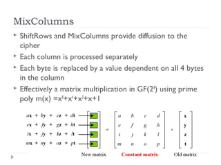 MixColumns
 ShiftRows and MixColumns provide diffusion to the
cipher
 Each column is processed separately
 Each byte is replaced by a value dependent on all 4 bytes
in the column
 Effectively a matrix multiplication in GF(28
) using prime
poly m(x) =x8
+x4
+x3
+x+1
 