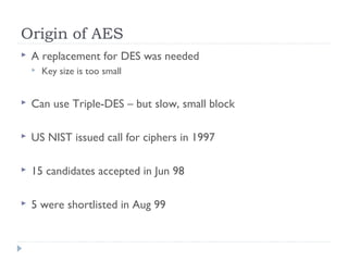 Origin of AES
 A replacement for DES was needed
 Key size is too small
 Can use Triple-DES – but slow, small block
 US NIST issued call for ciphers in 1997
 15 candidates accepted in Jun 98
 5 were shortlisted in Aug 99
 