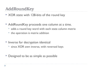 AddRoundKey
 XOR state with 128-bits of the round key
 AddRoundKey proceeds one column at a time.
 adds a round key word with each state column matrix
 the operation is matrix addition
 Inverse for decryption identical
 since XOR own inverse, with reversed keys
 Designed to be as simple as possible
 