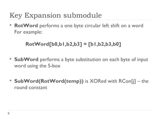 Key Expansion submodule
 RotWord performs a one byte circular left shift on a word
For example:
RotWord[b0,b1,b2,b3] = [b1,b2,b3,b0]
 SubWord performs a byte substitution on each byte of input
word using the S-box
 SubWord(RotWord(temp)) is XORed with RCon[j] – the
round constant
 