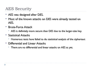 AES Security
 AES was designed after DES.AES was designed after DES.
 Most of the known attacks on DES were already tested onMost of the known attacks on DES were already tested on
AES.AES.
 Brute-Force AttackBrute-Force Attack
 AES is definitely more secure than DES due to the larger-size key.AES is definitely more secure than DES due to the larger-size key.
 Statistical AttacksStatistical Attacks
 Numerous tests have failed to do statistical analysis of the ciphertextNumerous tests have failed to do statistical analysis of the ciphertext
 Differential and Linear AttacksDifferential and Linear Attacks
 There are no differential and linear attacks on AES as yet.There are no differential and linear attacks on AES as yet.
 