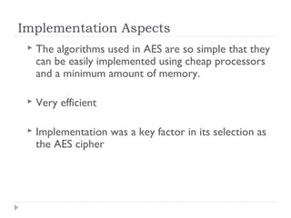 Implementation Aspects
 The algorithms used in AES are so simple that they
can be easily implemented using cheap processors
and a minimum amount of memory.
 Very efficient
 Implementation was a key factor in its selection as
the AES cipher
 