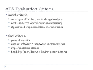 AES Evaluation Criteria
 initial criteria:
 security – effort for practical cryptanalysis
 cost – in terms of computational efficiency
 algorithm & implementation characteristics
 final criteria
 general security
 ease of software & hardware implementation
 implementation attacks
 flexibility (in en/decrypt, keying, other factors)
 