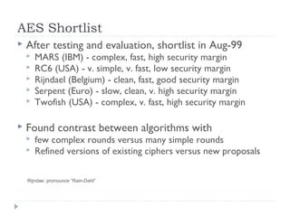 AES Shortlist
 After testing and evaluation, shortlist in Aug-99
 MARS (IBM) - complex, fast, high security margin
 RC6 (USA) - v. simple, v. fast, low security margin
 Rijndael (Belgium) - clean, fast, good security margin
 Serpent (Euro) - slow, clean, v. high security margin
 Twofish (USA) - complex, v. fast, high security margin
 Found contrast between algorithms with
 few complex rounds versus many simple rounds
 Refined versions of existing ciphers versus new proposals
Rijndae: pronounce “Rain-Dahl”
 