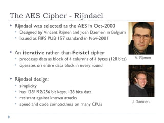The AES Cipher - Rijndael
 Rijndael was selected as the AES in Oct-2000
 Designed by Vincent Rijmen and Joan Daemen in Belgium
 Issued as FIPS PUB 197 standard in Nov-2001
 An iterative rather than Feistel cipher
 processes data as block of 4 columns of 4 bytes (128 bits)
 operates on entire data block in every round
 Rijndael design:
 simplicity
 has 128/192/256 bit keys, 128 bits data
 resistant against known attacks
 speed and code compactness on many CPUs
V. Rijmen
J. Daemen
 