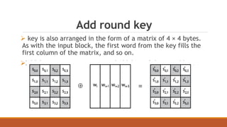 Add round key 
 key is also arranged in the form of a matrix of 4 × 4 bytes. 
As with the input block, the first word from the key fills the 
first column of the matrix, and so on. 
XOR between state matrix and 128-bits of the round key. 
 